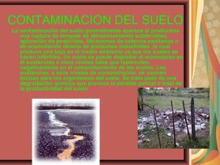 CONTAMINACION DEL SUELO
La contaminación del suelo generalmente aparece al producirse
una ruptura de tanques de almacenamiento subterráneo,
aplicación de pesticidas, filtraciones de rellenos sanitarios o
de acumulación directa de productos industriales ,la cual
produce una baja en el medio ambiente ya que los suelos se
hacen infértiles. Un suelo se puede degradar al acumularse en
él sustancias a unos niveles tales que repercuten
negativamente en el comportamiento de los suelos. Las
sustancias, a esos niveles de concentración, se vuelven
tóxicas para los organismos del suelo. Se trata pues de una
degradación química que provoca la pérdida parcial o total de
la productividad del suelo
 