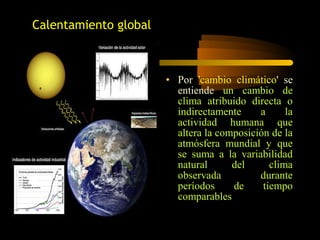 • Por 'cambio climático' se
entiende un cambio de
clima atribuido directa o
indirectamente a la
actividad humana que
altera la composición de la
atmósfera mundial y que
se suma a la variabilidad
natural del clima
observada durante
períodos de tiempo
comparables
Calentamiento global
 