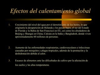 Efectos del calentamiento global
1. Crecimiento del nivel del agua por el derretimiento de los hielos, lo que
originaría la desaparición de Holanda y los países bajos, el sur del Estado
de Florida y la Bahía de San Francisco en EU, así como los alrededores de
Beijing y Shangai en China, Calcuta en la India y Bangladesh, donde viven
aproximadamente 60 millones de personas.
2. Aumento de las enfermedades respiratorias, cardiovasculares e infecciosas
causadas por mosquitos y plagas tropicales, además de la postración y la
deshidratación debida al calor.
3. Escasez de alimentos ante las dificultades de cultivo por la afectación de
los suelos y las altas temperaturas
 