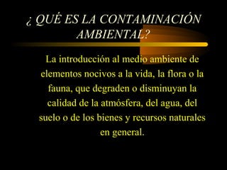 ¿ QUÉ ES LA CONTAMINACIÓN
AMBIENTAL?
La introducción al medio ambiente de
elementos nocivos a la vida, la flora o la
fauna, que degraden o disminuyan la
calidad de la atmósfera, del agua, del
suelo o de los bienes y recursos naturales
en general.
 