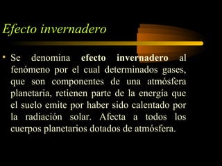 Efecto invernadero
• Se denomina efecto invernadero al
fenómeno por el cual determinados gases,
que son componentes de una atmósfera
planetaria, retienen parte de la energía que
el suelo emite por haber sido calentado por
la radiación solar. Afecta a todos los
cuerpos planetarios dotados de atmósfera.
 