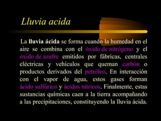 Lluvia acida
La lluvia ácida se forma cuando la humedad en el
aire se combina con el óxido de nitrógeno y el
óxido de azufre emitidos por fábricas, centrales
eléctricas y vehículos que queman carbón o
productos derivados del petróleo. En interacción
con el vapor de agua, estos gases forman
ácido sulfúrico y ácidos nítricos. Finalmente, estas
sustancias químicas caen a la tierra acompañando
a las precipitaciones, constituyendo la lluvia ácida.
 
