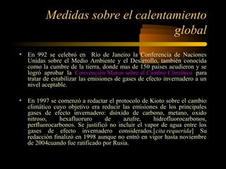 Medidas sobre el calentamiento
global
• En 992 se celebró en Río de Janeiro la Conferencia de Naciones
Unidas sobre el Medio Ambiente y el Desarrollo, también conocida
como la cumbre de la tierra, donde mas de 150 países acudieron y se
logró aprobar la Convención Marco sobre el Cambio Climático para
tratar de estabilizar las emisiones de gases de efecto invernadero a un
nivel aceptable.
• En 1997 se comenzó a redactar el protocolo de Kioto sobre el cambio
climático cuyo objetivo era reducir las emisiones de los principales
gases de efecto invernadero: dióxido de carbono, metano, oxido
nitroso, hexafluoruro de azufre, hidrofluorocarbonos,
perfluorocarbonos. Se justificó no incluir el vapor de agua entre los
gases de efecto invernadero considerados.[cita requerida] Su
redacción finalizó en 1998 aunque no entró en vigor hasta noviembre
de 2004cuando fue ratificado por Rusia.
 