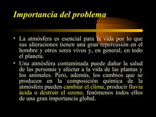 Importancia del problema
• La atmósfera es esencial para la vida por lo que
sus alteraciones tienen una gran repercusión en el
hombre y otros seres vivos y, en general, en todo
el planeta.
• Una atmósfera contaminada puede dañar la salud
de las personas y afectar a la vida de las plantas y
los animales. Pero, además, los cambios que se
producen en la composición química de la
atmósfera pueden cambiar el clima, producir lluvia
ácida o destruir el ozono, fenómenos todos ellos
de una gran importancia global.
 