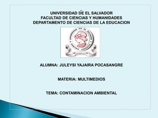.

UNIVERSIDAD DE EL SALVADOR
FACULTAD DE CIENCIAS Y HUMANIDADES
DEPARTAMENTO DE CIENCIAS DE LA EDUCACION

ALUMNA: JULEYSI YAJAIRA POCASANGRE

MATERIA: MULTIMEDIOS

TEMA: CONTAMINACION AMBIENTAL

 