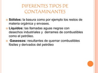 DIFERENTES TIPOS DE
CONTAMINANTES
Sólidos: la basura como por ejemplo los restos de
materia orgánica y envases.
 Líquidos: las llamadas aguas negras con
desechos industriales y derrames de combustibles
como el petróleo.
 Gaseosos: resultantes de quemar combustibles
fósiles y derivados del petróleo


 