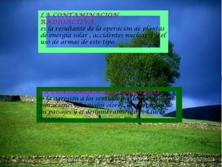 LA CONTAMINACION
RADIOACTIVA
es la resultante de la operación de plantas
de energía solar , accidentes nucleares y el
uso de armas de este tipo.

LA CONTAMINACION SENSORIAL
es la agresión a los sentidos por los ruidos , las
vibraciones , los malos olores, la alteración de
los paisajes y el deslumbramiento por luces
intensas.

 