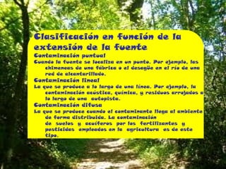 Clasificación en función de la
extensión de la fuente
Contaminación puntual

Cuando la fuente se localiza en un punto. Por ejemplo, las
chimeneas de una fábrica o el desagüe en el río de una
red de alcantarillado.

Contaminación lineal

La que se produce a lo largo de una línea. Por ejemplo, la
contaminación acústica, química, y residuos arrojados a
lo largo de una autopista.

Contaminación difusa

La que se produce cuando el contaminante llega al ambiente
de forma distribuida. La contaminación
de suelos y acuíferos por los fertilizantes y
pesticidas empleados en la agricultura es de este
tipo.

 