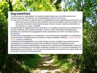 Degradabilidad
•Contaminantes no degradables: son aquellos contaminantes que no se descomponen por
procesos naturales. Por ejemplo, son no degradables el plomo y el mercurio.
La mejor forma de tratar los contaminantes no degradables (y los de degradación lenta) es por una
parte evitar que se arrojen al medio ambiente y por otra reciclarlos o volverlos a utilizar. Una
vez que se encuentran contaminando el agua, el aire o el suelo, tratarlos o eliminarlos es
muy costoso y, a veces, imposible.
•Contaminantes de degradación lenta o persistente: son aquellas sustancias que se introducen en
el medio ambiente y que necesitan décadas o incluso a veces más tiempo para degradarse.
Ejemplos de contaminantes de degradación lenta o persistente son el DDT y la mayor parte de
los plásticos.
•Contaminantes degradables o no persistentes: Los contaminantes degradables o no persistentes
se descomponen completamente o se reducen a niveles aceptables mediante procesos naturales
físicos, químicos y biológicos.
•Contaminantes biodegradables: Los contaminantes químicos complejos que se descomponen
(metabolizan) en compuestos químicos más sencillos por la acción de organismos vivos
(generalmente bacterias especializadas) se denominan contaminantes biodegradables. Ejemplo de
este tipo de contaminación son las aguas residuales humanas en un río, las que se degradan muy
rápidamente por las bacterias, a no ser que los contaminantes se incorporen con mayor rapidez de
lo que lleva el proceso de descomposición.

 