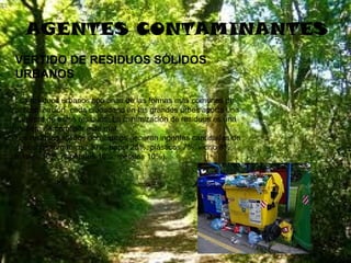 AGENTES CONTAMINANTES
VERTIDO DE RESIDUOS SÓLIDOS
URBANOS
Los residuos urbanos son unas de las formas más comunes de
contaminación, cada ciudadano en las grandes urbes aporta una
cantidad de estos residuos. La minimización de residuos es una
manera de combatir este mal.
Los residuos sólidos domésticos generan ingentes cantidades de
desechos (orgánicos 30%, papel 25%, plásticos 7%, vidrio 8%,
textiles 10%, minerales 10%, metales 10%).

 