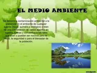 EL MEDIO AMBIENTE
Se denomina contaminación ambiental a la
presencia en el ambiente de cualquier
agente (físico, químico o biológico) o bien
de una combinación de varios agentes en
lugares, formas y concentraciones tales
que sean o puedan ser nocivos para la
salud, la seguridad o para el bienestar de
la población.

 