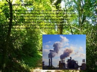 SUSTANCIAS QUÍMICAS
En la actualidad existen del orden de 70.000 productos químicos
sintéticos, incrementándose cada año en unos 200 a 1000 nuevas
sustancias químicas.Los efectos que producen estas sustancias
en algunos casos son conocidos, pero en otros se sabe poco
sobre sus efectos potenciales sobre los humanos y sobre el
medioambiente a largo plazo. Así el cáncer originado por un
producto químico puede en algunos casos tardar de 15 a 40 años
en manifestarse.

 