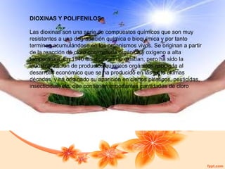 DIOXINAS Y POLIFENILOS
Las dioxinas son una serie de compuestos químicos que son muy
resistentes a una degradación química o bioquímica y por tanto
terminan acumulándose en los organismos vivos. Se originan a partir
de la reacción de cloro con materia orgánica y oxígeno a alta
temperatura. En 1940 las dioxinas no existían, pero ha sido la
industrialización de productos químicos orgánicos asociada al
desarrollo económico que se ha producido en las siete últimas
décadas, y ha originado su aparición en ciertos plásticos, pesticidas,
insecticidas, etc. que contienen importantes cantidades de cloro

 
