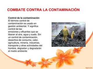 COMBATE CONTRA LA CONTAMINACIÓN
Control de la contaminación
El término control de
contaminación es usado en
gestión ambiental. Y significa
control de las
emisiones y efluentes que se
liberan al aire, agua y suelo. Sin
un control de contaminación,
desechos de consumo, calor,
agricultura, minería, industrias,
transporte y otras actividades del
hombre, degradan y degradarán
el medio ambiente

 