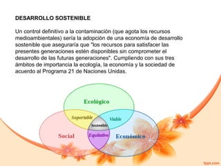 DESARROLLO SOSTENIBLE
Un control definitivo a la contaminación (que agota los recursos
medioambientales) sería la adopción de una economía de desarrollo
sostenible que aseguraría que "los recursos para satisfacer las
presentes generaciones estén disponibles sin comprometer el
desarrollo de las futuras generaciones". Cumpliendo con sus tres
ámbitos de importancia la ecología, la economía y la sociedad de
acuerdo al Programa 21 de Naciones Unidas.

 
