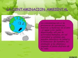 LA CONTAMINACION AMBIENTAL

La contaminación es la
presencia de sustancias
nocivas y molestas en el aire
, el agua y los suelos ,
depositadas allí por la
actividad humana, en tal
cantidad y calidad, que
pueden interferir la salud y
el bienestar del hombre. los
animales y las plantas,o
impedir el pleno disfrute de
la vida.

 