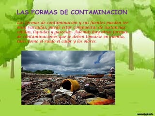 LAS FORMAS DE CONTAMINACION
Las formas de contaminación y sus fuentes pueden ser
muy variadas, puede estar compuestas de sustancias
sólidas, líquidas y gaseosas. Además hay otras formas
de contaminaciones que se deben tomarse en cuenta,
tales como el ruido el calor y los olores.

 