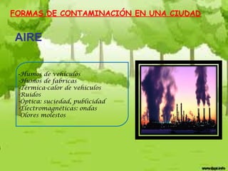 FORMAS DE CONTAMINACIÓN EN UNA CIUDAD

AIRE
-Humos de vehículos
-Humos de fabricas
-Térmica-calor de vehículos
-Ruidos
-Óptica: suciedad, publicidad
-Electromagnéticas: ondas
-Olores molestos

 