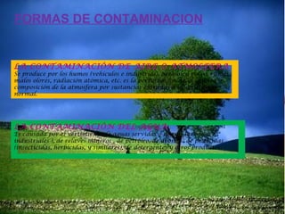FORMAS DE CONTAMINACION

LA CONTAMINACIÓN DE AIRE O ATMOSFERA

Se produce por los humos (vehículos e industrias), aerosoles, polvo, ruidos,
malos olores, radiación atómica, etc. es la perturbación de la calidad y
composición de la atmosfera por sustancias extrañas a su constitución
normal.

LA CONTAMINACIÓN DEL AGUA

Es causada por el vertimiento de aguas servidas o negras (urbanos e
industriales ), de relaves mineros , de petróleo, de abonos , de pesticidas
(insecticidas, herbicidas, y similares), de detergentes y otros productos.

 