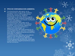 

TIPOS DE CONTAMINACION AMBIENTAL



Contaminación del agua: es la
incorporación al agua de materias
extrañas, como microorganismos,
productos químicos, residuos
industriales, y de otros tipos o aguas
residuales. Estas materias deterioran la
calidad del agua y la hacen inútil para
los usos pretendidos.
Contaminación del suelo: es la
incorporación al suelo de materias
extrañas, como basura, desechos
tóxicos, productos químicos, y
desechos industriales. La
contaminación del suelo produce un
desequilibrio físico, químico y biológico
que afecta negativamente las plantas,
animales y humanos.
Contaminación del aire: es la adición
dañina a la atmósfera de gases
tóxicos, CO, u otros que afectan el
normal desarrollo de plantas, animales
y que afectan negativamente la salud
de los humanos.

 