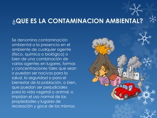 ¿QUE ES LA CONTAMINACION AMBIENTAL?
Se denomina contaminación
ambiental a la presencia en el
ambiente de cualquier agente
(físico, químico o biológico) o
bien de una combinación de
varios agentes en lugares, formas
y concentraciones tales que sean
o puedan ser nocivos para la
salud, la seguridad o para el
bienestar de la población, o bien,
que puedan ser perjudiciales
para la vida vegetal o animal, o
impidan el uso normal de las
propiedades y lugares de
recreación y goce de los mismos.

 