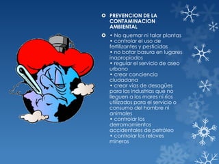  PREVENCION DE LA
CONTAMINACION
AMBIENTAL
 • No quemar ni talar plantas
• controlar el uso de
fertilizantes y pesticidas
• no botar basura en lugares
inapropiados
• regular el servicio de aseo
urbano
• crear conciencia
ciudadana
• crear vías de desagües
para las industrias que no
lleguen a los mares ni ríos
utilizados para el servicio o
consumo del hombre ni
animales
• controlar los
derramamientos
accidentales de petróleo
• controlar los relaves
mineros

 