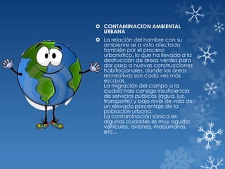  CONTAMINACION AMBIENTAL
URBANA
 La relación del hombre con su
ambiente se a visto afectada
también por el proceso
urbanístico, lo que ha llevado a la
destrucción de áreas verdes para
dar paso a nuevas construcciones
habitacionales, donde las áreas
recreativas son cada ves más
escasas.
La migración del campo a la
ciudad trae consigo insuficiencia
de servicios públicos (agua, luz,
transporte) y bajo nivel de vida de
un elevado porcentaje de la
población urbana.
La contaminación sónica en
algunas ciudades es muy aguda:
vehículos, aviones, maquinarias.
etc...

 