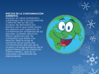 EFECTOS DE LA CONTAMINACION
AMBIENTAL
Expertos en salud ambiental y
cardiólogos de la Universidad de
California del Sur (EE.UU),
acaban de demostrar por
primera vez lo que hasta ahora
era apenas una sospecha: la
contaminación ambiental de las
grandes ciudades afecta la
salud cardiovascular. Se
comprobó que existe una
relación directa entre el
aumento de las partículas
contaminantes del aire de la
ciudad y el engrosamiento de la
pared interna de las arterias (la
"íntima media"), que es un
indicador comprobado de
aterosclerosis.

 