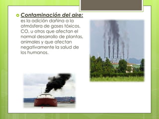  Contaminación

del aire:

es la adición dañina a la
atmósfera de gases tóxicos,
CO, u otros que afectan el
normal desarrollo de plantas,
animales y que afectan
negativamente la salud de
los humanos.

 