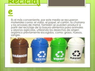 Reciclaj
e
Es el más conveniente, por este medio se recuperan
materiales como: el vidrio, el papel, el cartón, la chatarra
y los envases de metal. También se pueden producir a
partir del reciclaje de la basura alimentos para animales
y abonos agrícolas, utilizando los desechos de origen
orgánico previamente escogidos, como: grasa, huesos,
sangre.

 