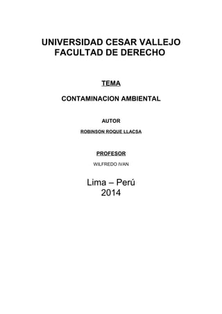 UNIVERSIDAD CESAR VALLEJO
FACULTAD DE DERECHO
TEMA
CONTAMINACION AMBIENTAL
AUTOR
ROBINSON ROQUE LLACSA

PROFESOR
WILFREDO IVAN

Lima – Perú
2014

 