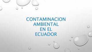 CONTAMINACION
AMBIENTAL
EN EL
ECUADOR
 