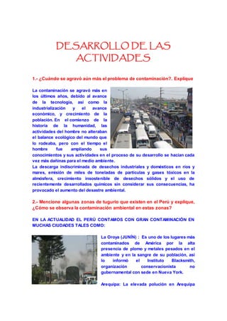 DESARROLLO DE LAS 
ACTIVIDADES 
1.- ¿Cuándo se agravó aún más el problema de contaminación?. Explique 
La contaminación se agravó más en 
los últimos años, debido al avance 
de la tecnología, así como la 
industrialización y el avance 
económico, y crecimiento de la 
población. En el comienzo de la 
historia de la humanidad, las 
actividades del hombre no alteraban 
el balance ecológico del mundo que 
lo rodeaba, pero con el tiempo el 
hombre fue ampliando sus 
conocimientos y sus actividades en el proceso de su desarrollo se hacían cada 
vez más dañinas para el medio ambiente. 
La descarga indiscriminada de desechos industriales y domésticos en ríos y 
mares, emisión de miles de toneladas de partículas y gases tóxicos en la 
atmósfera, crecimiento insostenible de desechos sólidos y el uso de 
recientemente desarrollados químicos sin considerar sus consecuencias, ha 
provocado el aumento del desastre ambiental. 
2.- Mencione algunas zonas de tugurio que existen en el Perú y explique, 
¿Cómo se observa la contaminación ambiental en estas zonas? 
EN LA ACTUALIDAD EL PERÚ CONTAMOS CON GRAN CONTAMINACIÓN EN 
MUCHAS CIUDADES TALES COMO: 
La Oroya (JUNÍN) : Es uno de los lugares más 
contaminados de América por la alta 
presencia de plomo y metales pesados en el 
ambiente y en la sangre de su población, así 
lo informó el Instituto Blacksmith, 
organización conservacionista no 
gubernamental con sede en Nueva York. 
Arequipa: La elevada polución en Arequipa 
 