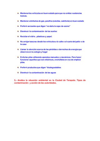 Mantenerlos vehículos en buen estado para que no emitan sustancias 
toxicas. 
Mantener artefactos de gas, parafina (estufas, calefonts) en buen estado 
Preferir aerosoles que digan “no daña la capa de ozono” 
Disminuir la contaminación de los suelos: 
Reciclar el vidrio , plásticos y papel. 
No arrojar basuras desde los vehículos a la calle o al suelo del patio o de 
la casa 
Llamar la atención acerca de las pérdidas o derroches de energía que 
observes en tu colegio y hogar 
Evita las pilas utilizando aparatos manuales o mecánicos. Para hacer 
funcionar aquellos que son eléctricos, enchúfalos en vez de emplear 
pilas. 
Preferir productos que digan “biodegradables 
Disminuir la contaminación de las aguas 
5.- Analiza la situación ambiental en la Ciudad de Tarapoto. Tipos de 
contaminación y acción de las autoridades. 
 