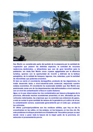 San Martín es considerado parte del pulmón de la amazonia por la cantidad de 
vegetación que poseen las distintas especies, la variedad de recursos 
madereros, medicinales, y alimenticios que son de gran beneficio para la 
población; sin duda, San Martín crece a pasos agigantados por la afluencia 
turística, quienes ven la oportunidad de invertir y disfrutar de la belleza 
paisajística, de la calidad de bosques, lagunas, ríos, cataratas, y por la cantidad 
de microclimas que podemos encontrar. 
Si bien es cierto el crecimiento demográfico, producto de las migraciones, ha 
traído desarrollo tanto a nivel industrial como comercial, mejorando nuestro 
estatus económico. El crecimiento ha ocasionado también que San Martín sea 
posicionado como uno de los departamentos más deforestados a nivel nacional, 
con un nivel de contaminación crítica en cuatro factores: 
Agua, en la que observamos los ríos contaminados por basura y desagües de la 
provincia, alterando muchos ecosistemas presentes; el aire, afectados por los 
vehículos motorizados, las empresas que no controlan sus emisiones de gases, 
a esto se suman la gran cantidad de metano de la ganadería y el cultivo de arroz; 
la contaminación sonora, ocasionada generalmente por el ruido que producen 
los vehículos. 
El último y principal problema son los residuos sólidos, que hoy en día la 
encontramos en las calles, en los campos, en los bosques, en los ríos, etc. De 
este problema el enfoque prioritario es el botadero de Yacucatina porque es aquí 
donde viene a parar toda la basura de la mayor parte de la provincia, sin 
selección ni procesamiento previo. 
 
