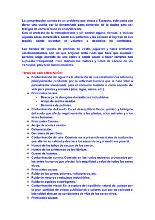 La contaminación sonora es un problema que afecta a Tarapoto, solo basta con 
darse una vuelta por la denominada zona comercial de la ciudad para ser 
testigos de cómo el ruido es ensordecedor. 
Con el pretexto de la mercadotecnia y sin control alguno, tiendas, e incluso 
algunas casas comerciales, sacan sus parlantes y los colocan al ingreso de sus 
locales donde levantan el volumen a decibeles no permitidos. 
Las tiendas de ventas de prendas de vestir, juguetes y hasta artefactos 
electrodomésticos son las que originan tanto ruido que hace que cualquier 
persona salga aturdida de una calles a donde acude a hacer compras con 
supuesta tranquilidad. Pero también los motores y tubos de escape de los 
vehículos, provocan ruidos molestos. 
TIPOS DE CONTAMINACIÓN: 
Contaminación del agua: Es la alteración de sus características naturales 
principalmente producida por la actividad humana que la hace total o 
parcialmente inadecuada para el consumo humano o como soporte de 
vida para plantas y animales (ríos, lagos, mares, etc.). 
Principales causas: 
- Descarga de desagües domésticos e industriales. 
- Arrojo de aceites usados. 
- Derrames de petróleo. 
Contaminación del suelo: Es el desequilibrio físico, químico y biológico 
del suelo que afecta negativamente a las plantas, a los animales y a los 
seres humanos. 
Principales Causas: 
Arrojo de aceites usados. 
Deforestación. 
Derrames de petróleo. 
Contaminación del aire: Consiste en la presencia en el aire de sustancias 
que alteran su calidad y afectan a los seres vivos y al medio en general. 
Humos de los tubos de escape de los carros. 
Humos de las chimeneas de las fábricas. 
Quema de basuras. 
Contaminación sonora: Consiste en los ruidos molestos provocados por 
los seres humanos que afectan la tranquilidad y salud de todos los seres 
vivos. 
Principales causas: 
Ruido de los carros, aviones, helicópteros, etc. 
Ruido de motores y máquinas industriales. 
Ruido de equipos electrógenos. 
Contaminación visual: Es la ruptura del equilibrio natural del paisaje por 
la gran cantidad de avisos publicitarios o colores que por su variedad e 
intensidad afectan las condiciones de vida de los seres vivos. 
Principales causas: 
 