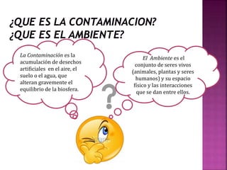 El Ambiente es el
conjunto de seres vivos
(animales, plantas y seres
humanos) y su espacio
físico y las interacciones
que se dan entre ellos.
La Contaminación es la
acumulación de desechos
artificiales en el aire, el
suelo o el agua, que
alteran gravemente el
equilibrio de la biosfera.
 