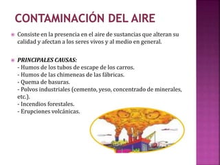  Consiste en la presencia en el aire de sustancias que alteran su
calidad y afectan a los seres vivos y al medio en general.
 PRINCIPALES CAUSAS:
- Humos de los tubos de escape de los carros.
- Humos de las chimeneas de las fábricas.
- Quema de basuras.
- Polvos industriales (cemento, yeso, concentrado de minerales,
etc.).
- Incendios forestales.
- Erupciones volcánicas.
 