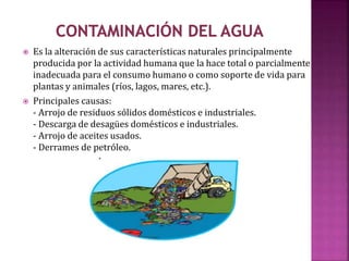  Es la alteración de sus características naturales principalmente
producida por la actividad humana que la hace total o parcialmente
inadecuada para el consumo humano o como soporte de vida para
plantas y animales (ríos, lagos, mares, etc.).
 Principales causas:
- Arrojo de residuos sólidos domésticos e industriales.
- Descarga de desagües domésticos e industriales.
- Arrojo de aceites usados.
- Derrames de petróleo.
 