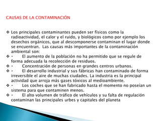CAUSAS DE LA CONTAMINACIÓN
 Los principales contaminantes pueden ser físicos como la
radioactividad, el calor y el ruido, y biológicos como por ejemplo los
desechos orgánicos, que al descomponerse contaminan el lugar donde
se encuentran. Las causas más importantes de la contaminación
ambiental son:
 El aumento de la población no ha permitido que se regule de
forma adecuada la recolección de residuos.
 Concentración de personas en grandes centros urbanos.
 El desarrollo industrial y sus fábricas han contaminado de forma
irreversible el aire de muchas ciudades. La industria es la principal
actividad que arroja más gases tóxicos al medioambiente.
 Los coches que se han fabricado hasta el momento no poseían un
sistema para que contaminen menos.
 El alto volumen de tráfico de vehículos y su falta de regulación
contaminan las principales urbes y capitales del planeta
 