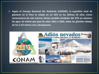  Según el Consejo Nacional del Ambiente (CONAM), la superficie total de
glaciares en el Perú se redujo en un 22% en los últimos 35 años. Como
consecuencia de esta merma, hemos perdido alrededor del 12% en volumen
de agua. Se estima que para los años 2015 o 2020, todos los glaciales debajo
de los 5 mil metros van a desaparecer.
 