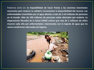 Podemos verlo en: la imposibilidad de hacer frente a las enormes inversiones
necesarias para mejorar la calidad e incrementar la disponibilidad del recurso. Las
enfermedades trasmitidas por el agua afectan a más de 2 mil millones de personas
en el mundo. Más de 100 millones de personas están afectadas por malaria. La
Organización Mundial de la Salud (OMS) estima que más de 2 millones de niños
mueren cada año por enfermedades relacionadas con la ingesta de agua que no
reúne condiciones adecuadas de higiene.
 