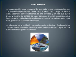 CONCLUSIÓN
La contaminación es un problema del que nadie quiere responsabilizarse y
que, hasta en algunos casos, no se percibe hasta cuando es ya demasiado
tarde. Debemos, como ciudadanos de una provincia y un país que quiere
crecer y mejorar su calidad de vida, comenzar a tomar conciencia sobre
éste problema y todas las dificultades que encamina para el ambiente y, por
ende, para la salud y bienestar humano.
La educación de la población es una herramienta básica y fundamental en
cuanto a medio ambiente se refiere. Este medio es el único lugar del que
cuenta el hombre para desarrollarse.
 