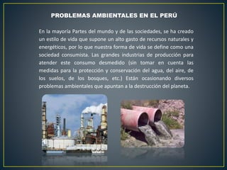 PROBLEMAS AMBIENTALES EN EL PERÚ
En la mayoría Partes del mundo y de las sociedades, se ha creado
un estilo de vida que supone un alto gasto de recursos naturales y
energéticos, por lo que nuestra forma de vida se define como una
sociedad consumista. Las grandes industrias de producción para
atender este consumo desmedido (sin tomar en cuenta las
medidas para la protección y conservación del agua, del aire, de
los suelos, de los bosques, etc.) Están ocasionando diversos
problemas ambientales que apuntan a la destrucción del planeta.
 