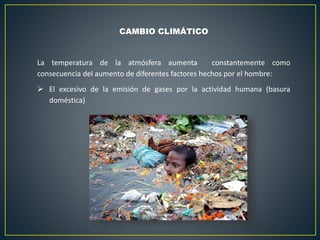 CAMBIO CLIMÁTICO
La temperatura de la atmósfera aumenta constantemente como
consecuencia del aumento de diferentes factores hechos por el hombre:
 El excesivo de la emisión de gases por la actividad humana (basura
doméstica)
 
