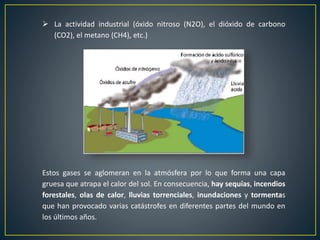  La actividad industrial (óxido nitroso (N2O), el dióxido de carbono
(CO2), el metano (CH4), etc.)
Estos gases se aglomeran en la atmósfera por lo que forma una capa
gruesa que atrapa el calor del sol. En consecuencia, hay sequías, incendios
forestales, olas de calor, lluvias torrenciales, inundaciones y tormentas
que han provocado varias catástrofes en diferentes partes del mundo en
los últimos años.
 