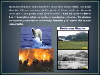 El cambio climático es una realidad en el Perú y en el mundo entero. Hace pocos
años tan sólo era una especulación. Ahora el futuro puede ser altamente
devastador. El cual genera varios cambios como: El hielo del Ártico se derrite,
Asia y Sudamérica sufren tormentas e inundaciones históricas, los glaciares
desaparecen, se multiplican los incendios forestales y se suceden olas de calor
insoportables.
 