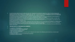  Contaminación radiactiva: es aquella derivada de la dispersión de materiales radiactivos, como el uranio enriquecido,
usados en instalaciones médicas o de investigación, reactores nucleares de centrales energéticas, munición blindada con
metal aleado con uranio, submarinos, satélites artificiales, etc., y que se produce por un accidente (como el accidente de
Chernóbil), por el uso ó por la disposición final deliberada de los residuos radiactivos.
Contaminación térmica: refiere a la emisión de fluidos a elevada temperatura; se puede producir en cursos de agua. El
incremento de la temperatura del medio disminuye la solubilidad del oxígeno en el agua.
Contaminación acústica: es la contaminación debida al ruido provocado por las actividades industriales, sociales y del
transporte, que puede provocar malestar, irritabilidad, insomnio, sordera parcial, etc.
Contaminación electromagnética: es la producida por las radiaciones del espectro electromagnético que afectan a los
equipos electrónicos y a los seres vivos.
Contaminación lumínica: refiere al brillo o resplandor de luz en el cielo nocturno producido por la reflexión y la difusión de la
luz artificial en los gases y en las partículas del aire por el uso de luminarias ó excesos de iluminación, así como la intrusión
de luz o de determinadas longitudes de onda del espectro en lugares no deseados.
Contaminación visual: se produce generalmente por instalaciones industriales, edificios e infraestructuras que deterioran la
estética del medio.
 PREVENCION DE LA CONTAMINACION AMBIENTAL
 • no quemar ni talar plantas
• controlar el uso de fertilizantes y pesticidas
• no botar basura en lugares inapropiados
• regular el servicio de aseo urbano
• crear conciencia ciudadana
• crear vías de desagües para las industrias que no lleguen a los mares ni ríos utilizados para el servicio o consumo del
hombre ni animales
• controlar los derramamientos accidentales de petróleo
• controlar los relaves mineros
 