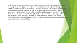  Se denomina contaminación ambiental a la presencia en el ambiente de cualquier agente
(físico, químico o biológico) o bien de una combinación de varios agentes en lugares,
formas y concentraciones tales que sean o puedan ser nocivos para la salud, la seguridad o
para el bienestar de la población, o bien, que puedan ser perjudiciales para la vida vegetal
o animal, o impidan el uso normal de las propiedades y lugares de recreación y goce de los
mismos. La contaminación ambiental es también la incorporación a los cuerpos receptores
de sustancias sólidas, liquidas o gaseosas, o mezclas de ellas, siempre que alteren
desfavorablemente las condiciones naturales del mismo, o que puedan afectar la salud, la
higiene o el bienestar del público.
 