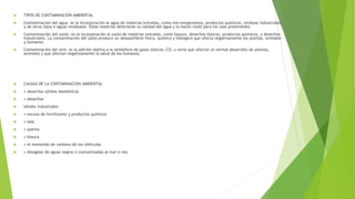  TIPOS DE CONTAMINACION AMBIENTAL
 Contaminación del agua: es la incorporación al agua de materias extrañas, como microorganismos, productos químicos, residuos industriales,
y de otros tipos o aguas residuales. Estas materias deterioran la calidad del agua y la hacen inútil para los usos pretendidos.
 Contaminación del suelo: es la incorporación al suelo de materias extrañas, como basura, desechos tóxicos, productos químicos, y desechos
industriales. La contaminación del suelo produce un desequilibrio físico, químico y biológico que afecta negativamente las plantas, animales
y humanos.
 Contaminación del aire: es la adición dañina a la atmósfera de gases tóxicos, CO, u otros que afectan el normal desarrollo de plantas,
animales y que afectan negativamente la salud de los humanos.
 CAUSAS DE LA CONTAMINACION AMBIENTAL
 • desechos sólidos domésticos
 • desechos
 sólidos industriales
 • exceso de fertilizante y productos químicos
 • tala
 • quema
 • basura
 • el monóxido de carbono de los vehículos
 • desagües de aguas negras o contaminadas al mar o ríos
 